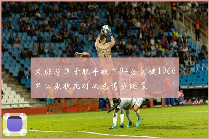文班与华子联手砍下94分打破1966年以来状元对决总得分纪录