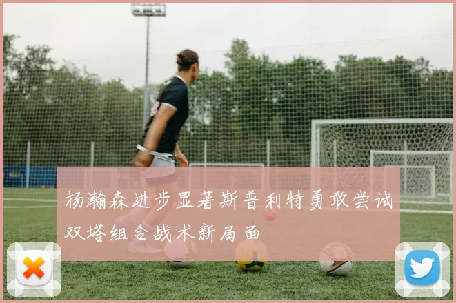 杨瀚森进步显著斯普利特勇敢尝试双塔组合战术新局面