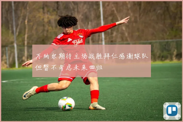 万纳尔期待主场战胜拜仁感谢球队但暂不考虑未来回归
