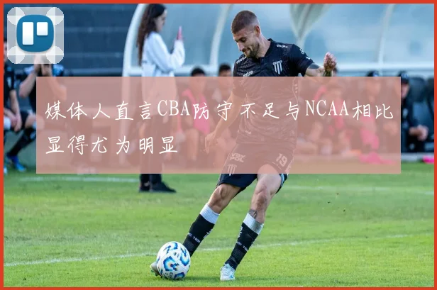 媒体人直言CBA防守不足与NCAA相比显得尤为明显